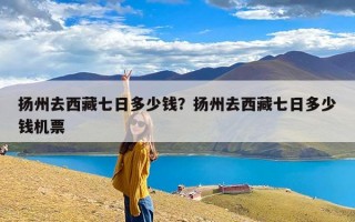 扬州去西藏七日多少钱？扬州去西藏七日多少钱机票