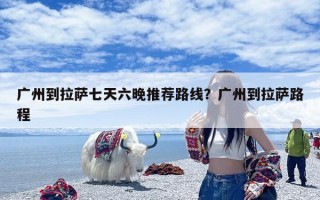 广州到拉萨七天六晚推荐路线？广州到拉萨路程