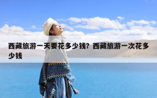 西藏旅游一天要花多少钱？西藏旅游一次花多少钱