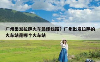 广州出发拉萨火车最佳线路？广州出发拉萨的火车站是哪个火车站