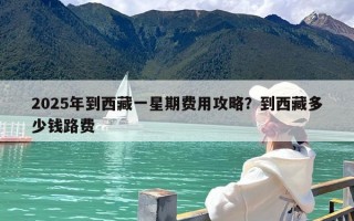 2025年到西藏一星期费用攻略？到西藏多少钱路费