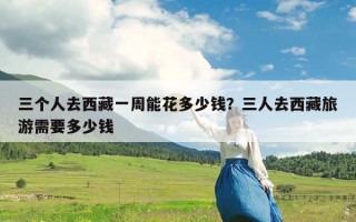 三个人去西藏一周能花多少钱？三人去西藏旅游需要多少钱