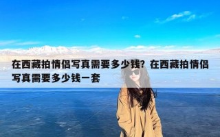 在西藏拍情侣写真需要多少钱？在西藏拍情侣写真需要多少钱一套