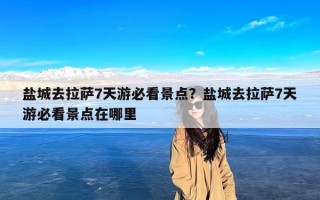 盐城去拉萨7天游必看景点？盐城去拉萨7天游必看景点在哪里