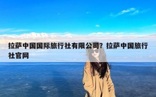 拉萨中国国际旅行社有限公司？拉萨中国旅行社官网