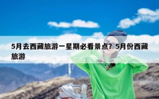 5月去西藏旅游一星期必看景点？5月份西藏旅游