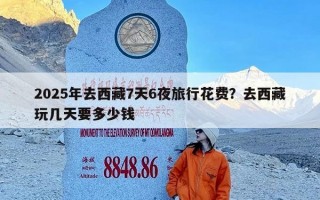 2025年去西藏7天6夜旅行花费？去西藏玩几天要多少钱