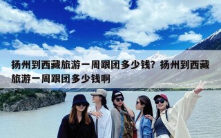 扬州到西藏旅游一周跟团多少钱？扬州到西藏旅游一周跟团多少钱啊