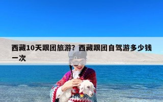 西藏10天跟团旅游？西藏跟团自驾游多少钱一次