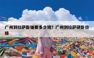 广州到拉萨卧铺要多少钱？广州到拉萨硬卧价格
