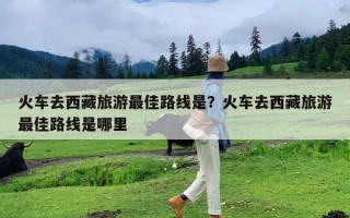 火车去西藏旅游最佳路线是？火车去西藏旅游最佳路线是哪里