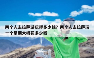 两个人去拉萨游玩得多少钱？两个人去拉萨玩一个星期大概花多少钱