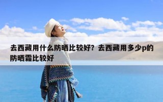 去西藏用什么防晒比较好？去西藏用多少p的防晒霜比较好