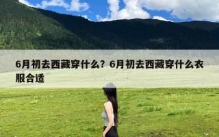 6月初去西藏穿什么？6月初去西藏穿什么衣服合适