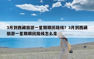 3月到西藏旅游一星期跟团路线？3月到西藏旅游一星期跟团路线怎么走