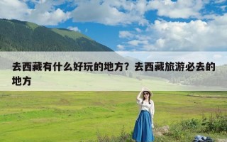 去西藏有什么好玩的地方？去西藏旅游必去的地方