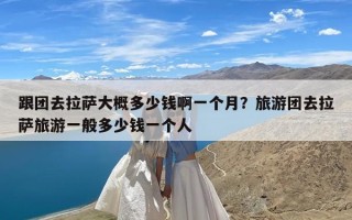 跟团去拉萨大概多少钱啊一个月？旅游团去拉萨旅游一般多少钱一个人