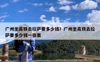 广州坐高铁去拉萨要多少钱？广州坐高铁去拉萨要多少钱一张票