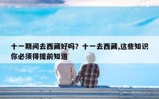 十一期间去西藏好吗？十一去西藏,这些知识你必须得提前知道