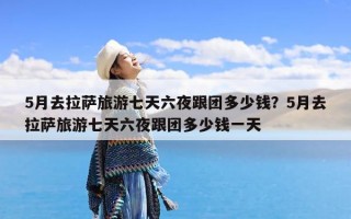 5月去拉萨旅游七天六夜跟团多少钱？5月去拉萨旅游七天六夜跟团多少钱一天
