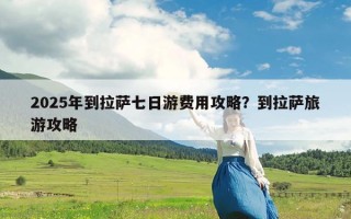 2025年到拉萨七日游费用攻略？到拉萨旅游攻略