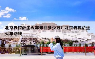 北京去拉萨坐火车来回多少钱？北京去拉萨坐火车路线