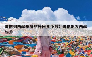 济南到西藏参加旅行团多少钱？济南出发西藏旅游