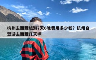 杭州去西藏旅游7天6晚费用多少钱？杭州自驾游去西藏几天啊