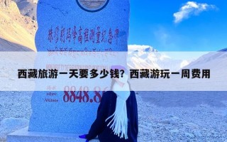 西藏旅游一天要多少钱？西藏游玩一周费用