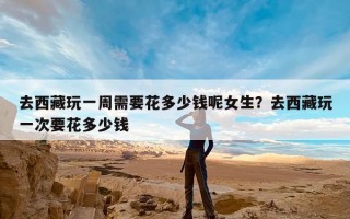 去西藏玩一周需要花多少钱呢女生？去西藏玩一次要花多少钱