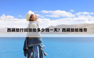 西藏旅行团旅拍多少钱一天？西藏旅拍推荐