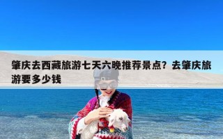 肇庆去西藏旅游七天六晚推荐景点？去肇庆旅游要多少钱