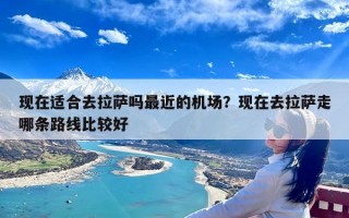 现在适合去拉萨吗最近的机场？现在去拉萨走哪条路线比较好