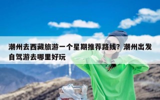 潮州去西藏旅游一个星期推荐路线？潮州出发自驾游去哪里好玩