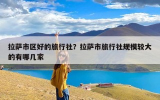 拉萨市区好的旅行社？拉萨市旅行社规模较大的有哪几家