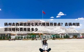 扬州去西藏旅游七天六晚推荐景点？去扬州旅游攻略和费用是多少