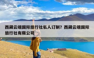 西藏云端国际旅行社私人订制？西藏云端国际旅行社有限公司