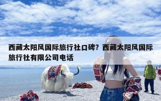 西藏太阳风国际旅行社口碑？西藏太阳风国际旅行社有限公司电话
