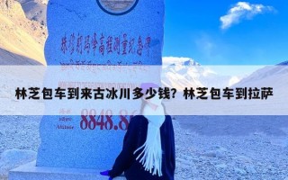 林芝包车到来古冰川多少钱？林芝包车到拉萨