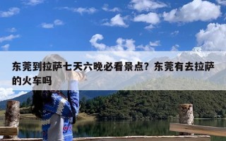 东莞到拉萨七天六晚必看景点？东莞有去拉萨的火车吗