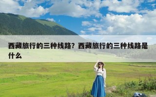 西藏旅行的三种线路？西藏旅行的三种线路是什么