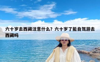 六十岁去西藏注意什么？六十岁了能自驾游去西藏吗