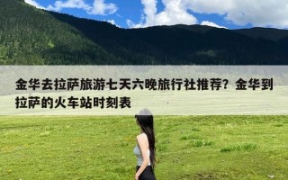 金华去拉萨旅游七天六晚旅行社推荐？金华到拉萨的火车站时刻表