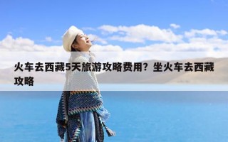 火车去西藏5天旅游攻略费用？坐火车去西藏攻略