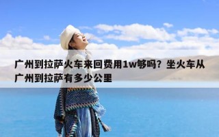 广州到拉萨火车来回费用1w够吗？坐火车从广州到拉萨有多少公里