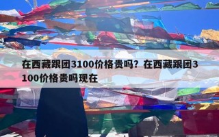 在西藏跟团3100价格贵吗？在西藏跟团3100价格贵吗现在