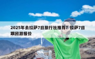 2025年去拉萨7日旅行社推荐？拉萨7日跟团游报价