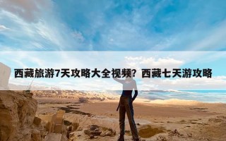西藏旅游7天攻略大全视频？西藏七天游攻略