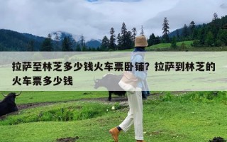 拉萨至林芝多少钱火车票卧铺？拉萨到林芝的火车票多少钱