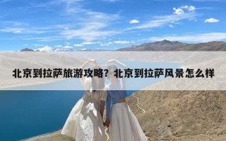 北京到拉萨旅游攻略？北京到拉萨风景怎么样